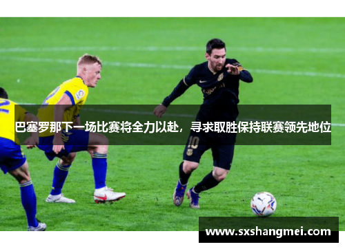巴塞罗那下一场比赛将全力以赴，寻求取胜保持联赛领先地位