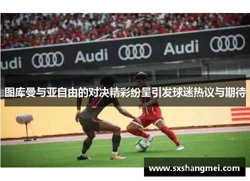 图库曼与亚自由的对决精彩纷呈引发球迷热议与期待
