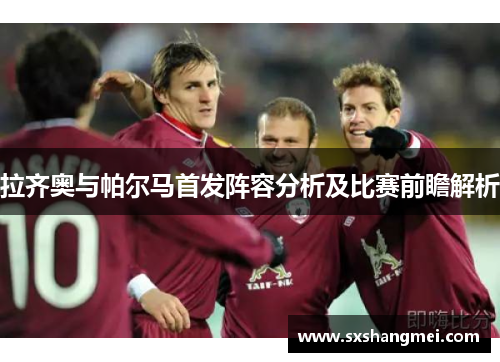 拉齐奥与帕尔马首发阵容分析及比赛前瞻解析