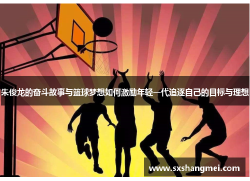 朱俊龙的奋斗故事与篮球梦想如何激励年轻一代追逐自己的目标与理想