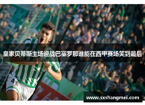 皇家贝蒂斯主场迎战巴塞罗那谁能在西甲赛场笑到最后
