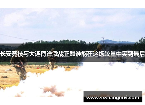 长安竞技与大连博洋激战正酣谁能在这场较量中笑到最后