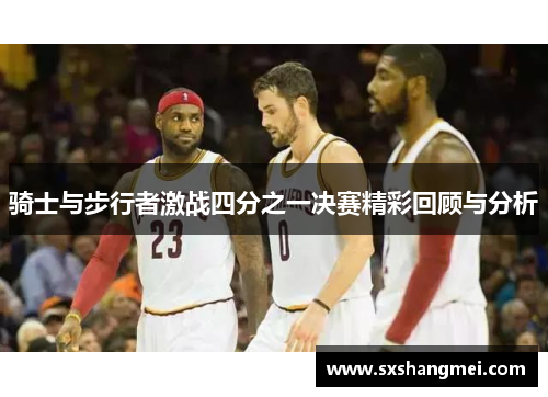 骑士与步行者激战四分之一决赛精彩回顾与分析