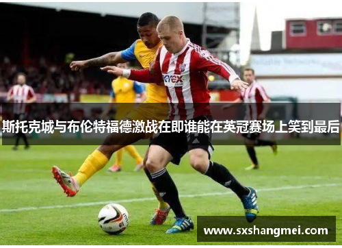 斯托克城与布伦特福德激战在即谁能在英冠赛场上笑到最后