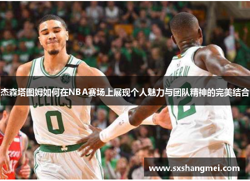 杰森塔图姆如何在NBA赛场上展现个人魅力与团队精神的完美结合 杰森塔图姆如何在NBA赛场上展现个人魅力与团队精神的完美结合