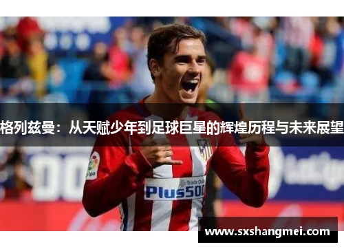 格列兹曼:从天赋少年到足球巨星的辉煌历程与未来展望