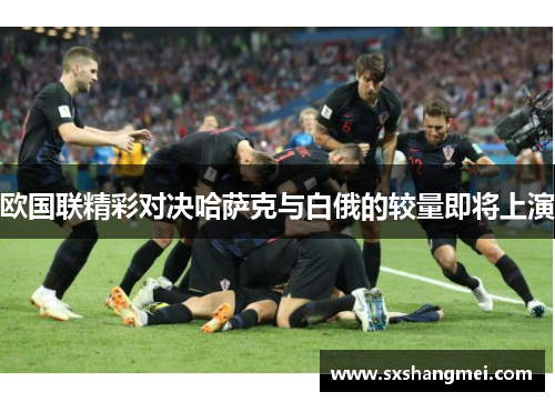 欧国联精彩对决哈萨克与白俄的较量即将上演