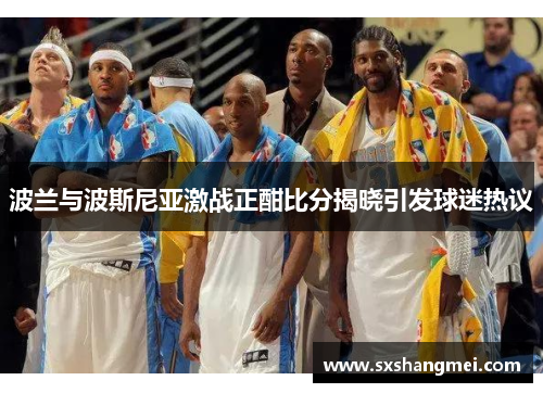 波兰与波斯尼亚激战正酣比分揭晓引发球迷热议