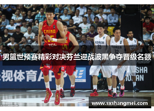 男篮世预赛精彩对决芬兰迎战波黑争夺晋级名额